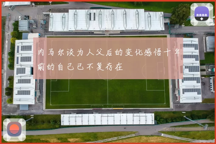 内马尔谈为人父后的变化感悟十年前的自己已不复存在