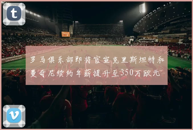 罗马俱乐部即将官宣克里斯坦特和曼奇尼续约年薪提升至350万欧元