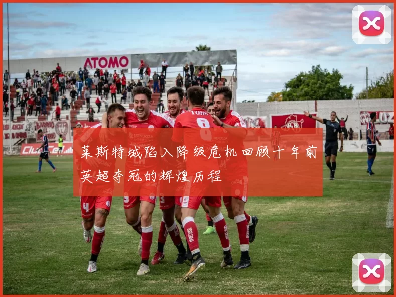莱斯特城陷入降级危机回顾十年前英超夺冠的辉煌历程