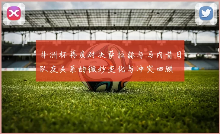 非洲杯再度对决萨拉赫与马内昔日队友关系的微妙变化与冲突回顾