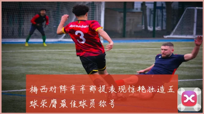 梅西对阵辛辛那提表现惊艳独造五球荣膺最佳球员称号