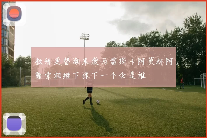 教练更替潮来袭马雷斯卡阿莫林阿隆索相继下课下一个会是谁