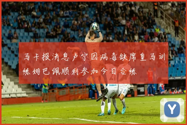 马卡报消息卢宁因病毒缺席皇马训练姆巴佩顺利参加今日合练