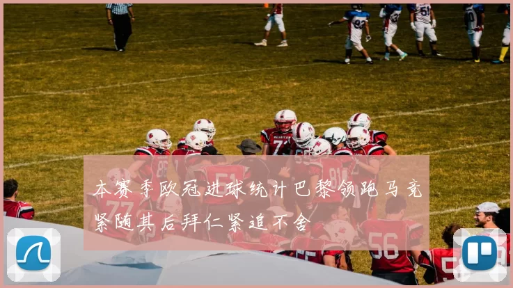 本赛季欧冠进球统计巴黎领跑马竞紧随其后拜仁紧追不舍
