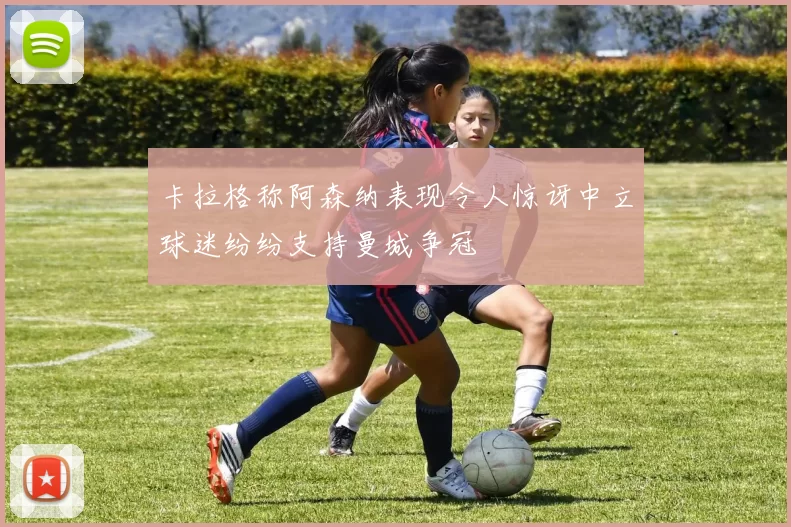 卡拉格称阿森纳表现令人惊讶中立球迷纷纷支持曼城争冠