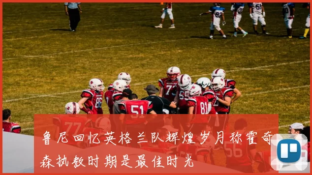 鲁尼回忆英格兰队辉煌岁月称霍奇森执教时期是最佳时光