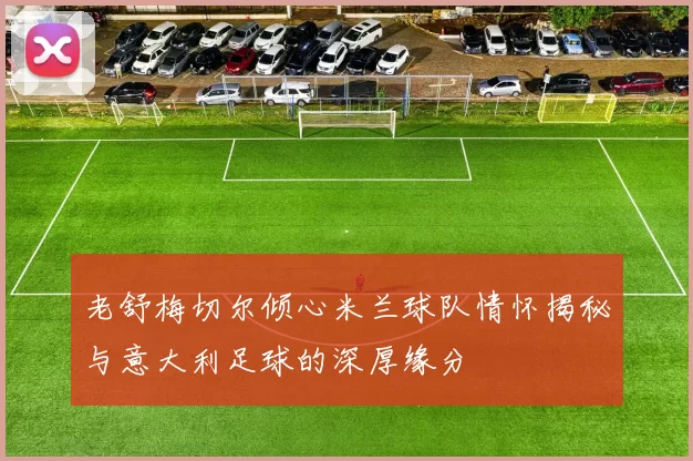 老舒梅切尔倾心米兰球队情怀揭秘与意大利足球的深厚缘分