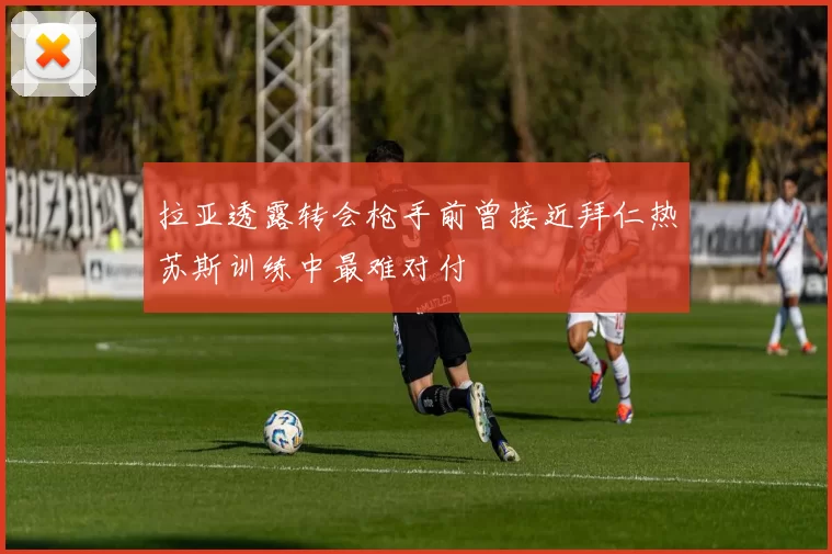 拉亚透露转会枪手前曾接近拜仁热苏斯训练中最难对付