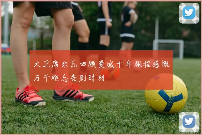 大卫席尔瓦回顾曼城十年旅程感慨万千难忘告别时刻