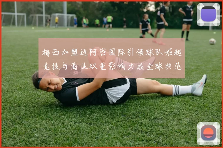 梅西加盟迈阿密国际引领球队崛起竞技与商业双重影响力成全球典范
