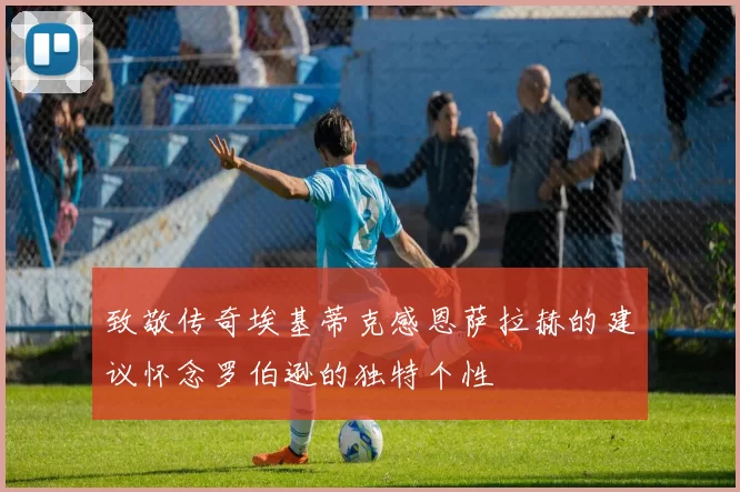 致敬传奇埃基蒂克感恩萨拉赫的建议怀念罗伯逊的独特个性