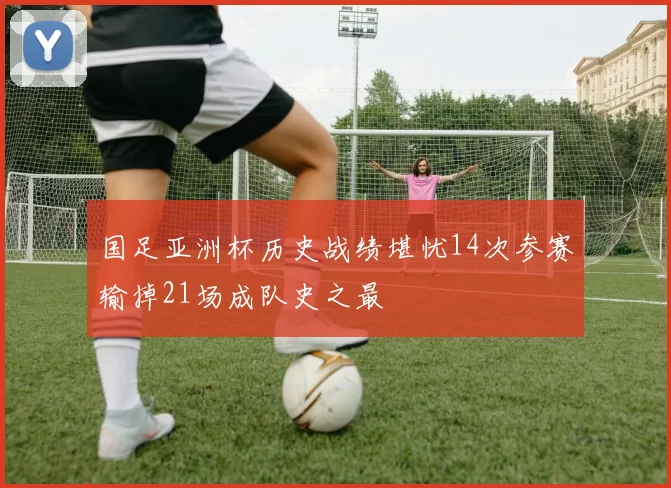 国足亚洲杯历史战绩堪忧14次参赛输掉21场成队史之最