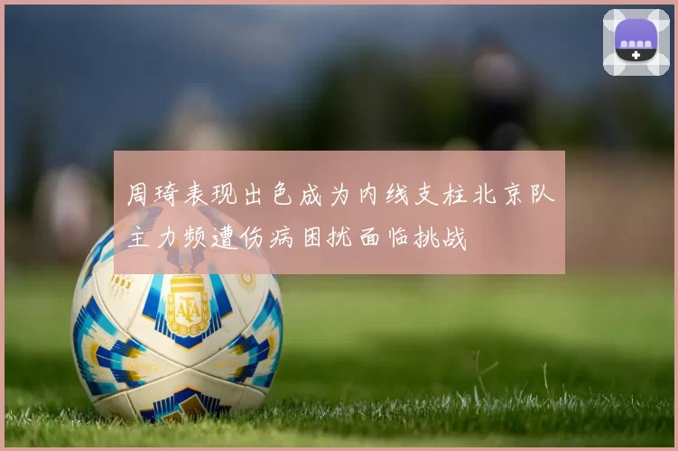 周琦表现出色成为内线支柱北京队主力频遭伤病困扰面临挑战