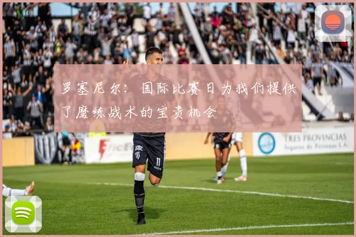 罗塞尼尔：国际比赛日为我们提供了磨练战术的宝贵机会