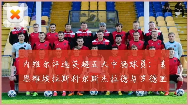 内维尔评选英超五大中场球员：基恩维埃拉斯科尔斯杰拉德与罗德里的巅峰对决