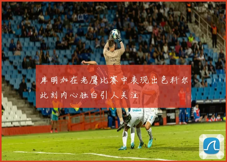 库明加在老鹰比赛中表现出色科尔此刻内心独白引人关注