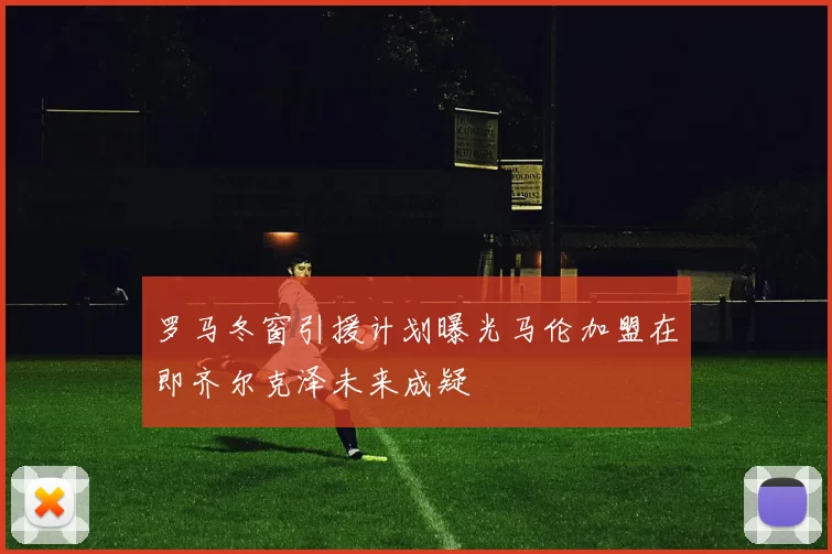 罗马冬窗引援计划曝光马伦加盟在即齐尔克泽未来成疑