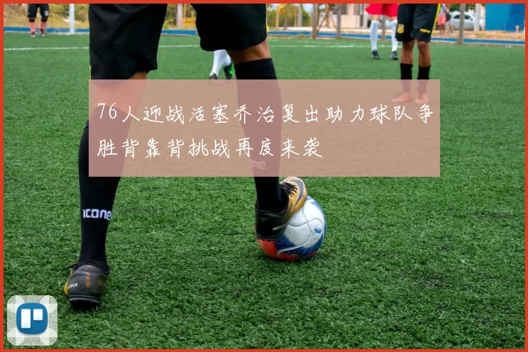 76人迎战活塞乔治复出助力球队争胜背靠背挑战再度来袭