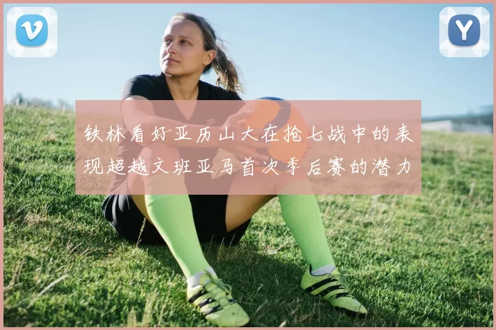 铁林看好亚历山大在抢七战中的表现超越文班亚马首次季后赛的潜力