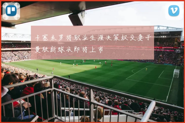 卡塞米罗将职业生涯决策权交妻子曼联新球衣即将上市