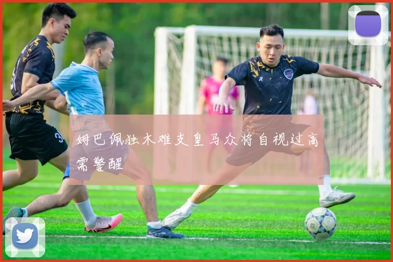 姆巴佩独木难支皇马众将自视过高需警醒
